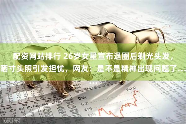 配资网站排行 26岁女星宣布退圈后剃光头发，晒寸头照引发担忧，网友：是不是精神出现问题了…