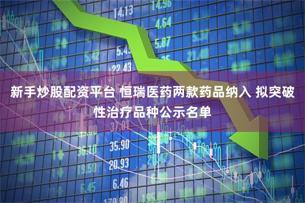 新手炒股配资平台 恒瑞医药两款药品纳入 拟突破性治疗品种公示名单