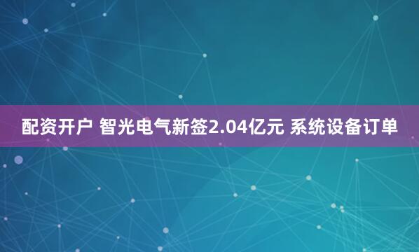配资开户 智光电气新签2.04亿元 系统设备订单