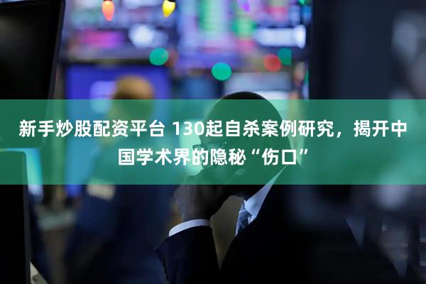 新手炒股配资平台 130起自杀案例研究，揭开中国学术界的隐秘“伤口”