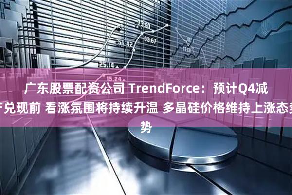 广东股票配资公司 TrendForce：预计Q4减产兑现前 看涨氛围将持续升温 多晶硅价格维持上涨态势