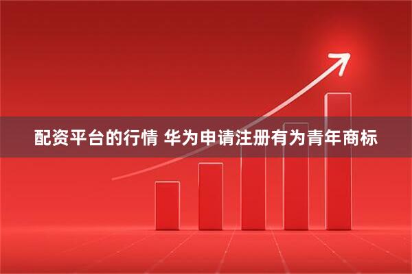 配资平台的行情 华为申请注册有为青年商标