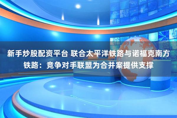 新手炒股配资平台 联合太平洋铁路与诺福克南方铁路：竞争对手联盟为合并案提供支撑