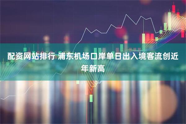 配资网站排行 浦东机场口岸单日出入境客流创近年新高