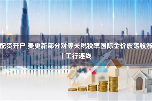 配资开户 美更新部分对等关税税率国际金价震荡收涨 | 工行连线