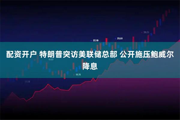 配资开户 特朗普突访美联储总部 公开施压鲍威尔降息