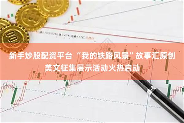 新手炒股配资平台 “我的铁路风景”故事汇原创美文征集展示活动火热启动