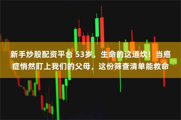 新手炒股配资平台 53岁，生命的这道坎！当癌症悄然盯上我们的父母，这份筛查清单能救命