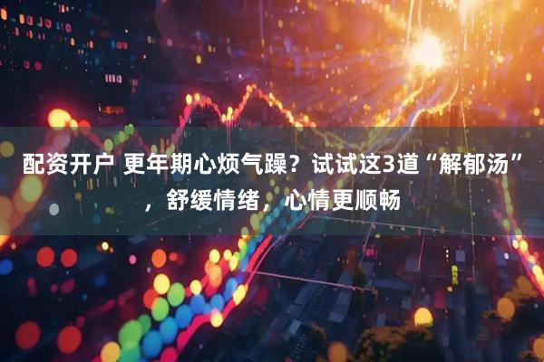 配资开户 更年期心烦气躁？试试这3道“解郁汤”，舒缓情绪，心情更顺畅