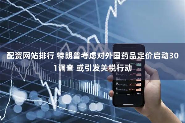配资网站排行 特朗普考虑对外国药品定价启动301调查 或引发关税行动