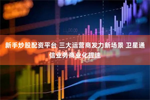 新手炒股配资平台 三大运营商发力新场景 卫星通信业务商业化提速