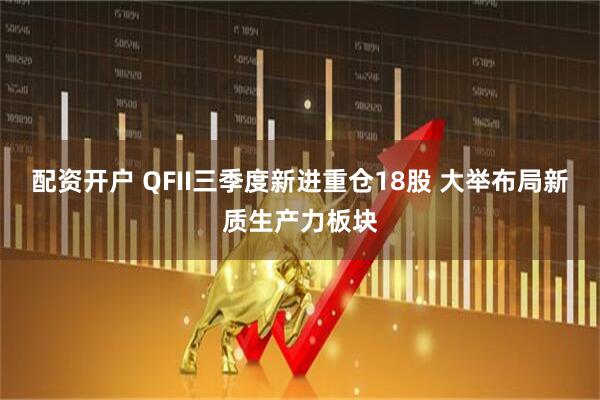 配资开户 QFII三季度新进重仓18股 大举布局新质生产力板块