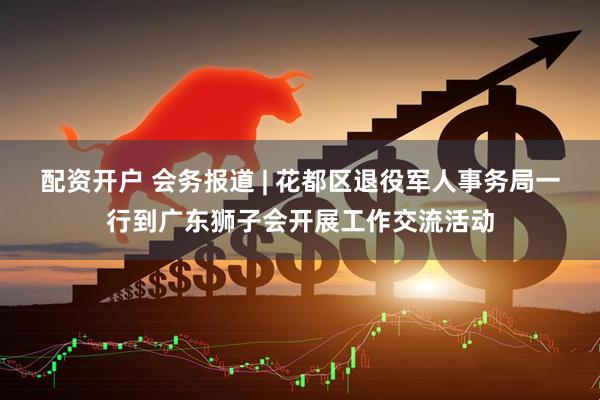 配资开户 会务报道 | 花都区退役军人事务局一行到广东狮子会开展工作交流活动