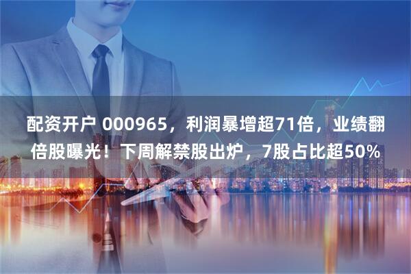配资开户 000965，利润暴增超71倍，业绩翻倍股曝光！下周解禁股出炉，7股占比超50%