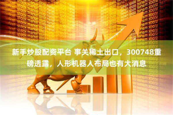 新手炒股配资平台 事关稀土出口，300748重磅透露，人形机器人布局也有大消息