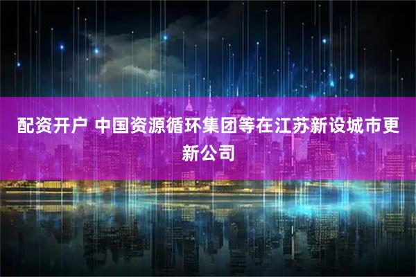 配资开户 中国资源循环集团等在江苏新设城市更新公司