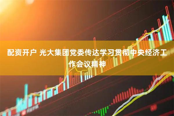 配资开户 光大集团党委传达学习贯彻中央经济工作会议精神
