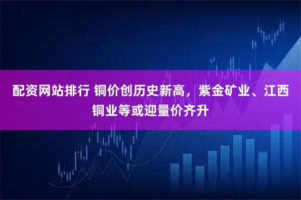 配资网站排行 铜价创历史新高，紫金矿业、江西铜业等或迎量价齐升