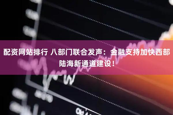 配资网站排行 八部门联合发声：金融支持加快西部陆海新通道建设！