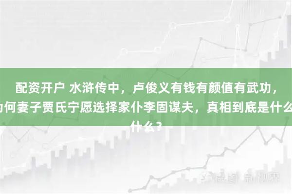 配资开户 水浒传中，卢俊义有钱有颜值有武功，为何妻子贾氏宁愿选择家仆李固谋夫，真相到底是什么？