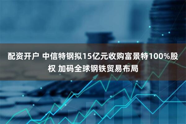 配资开户 中信特钢拟15亿元收购富景特100%股权 加码全球钢铁贸易布局
