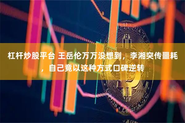 杠杆炒股平台 王岳伦万万没想到，李湘突传噩耗，自己竟以这种方式口碑逆转