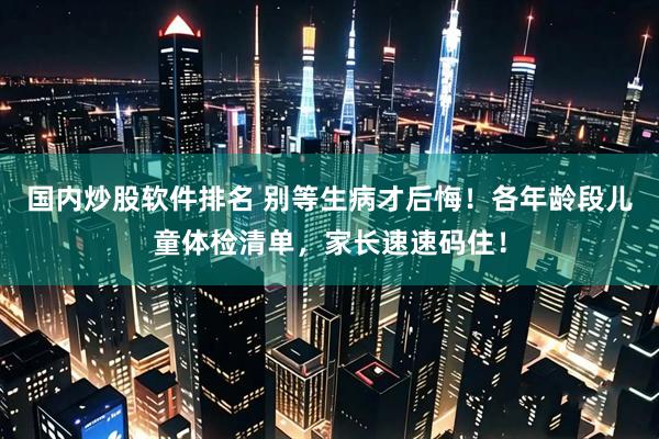 国内炒股软件排名 别等生病才后悔！各年龄段儿童体检清单，家长速速码住！