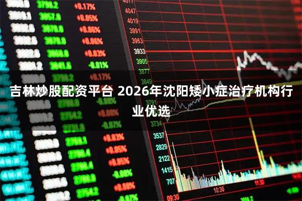 吉林炒股配资平台 2026年沈阳矮小症治疗机构行业优选