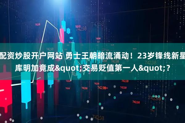 配资炒股开户网站 勇士王朝暗流涌动！23岁锋线新星库明加竟成"交易贬值第一人"？