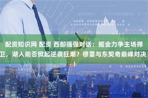 配资知识网 配资 西部强强对话：掘金力争主场捍卫，湖人能否掀起逆袭狂潮？穆雷与东契奇巅峰对决！