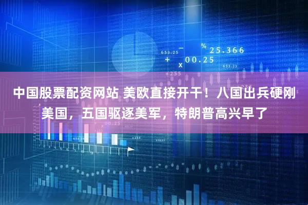 中国股票配资网站 美欧直接开干！八国出兵硬刚美国，五国驱逐美军，特朗普高兴早了