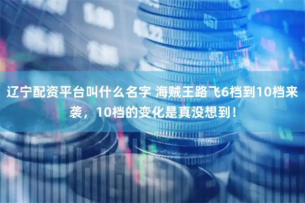 辽宁配资平台叫什么名字 海贼王路飞6档到10档来袭，10档的变化是真没想到！