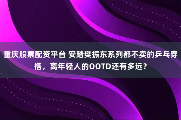 重庆股票配资平台 安踏樊振东系列都不卖的乒乓穿搭，离年轻人的OOTD还有多远？
