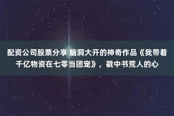配资公司股票分享 脑洞大开的神奇作品《我带着千亿物资在七零当团宠》，戳中书荒人的心