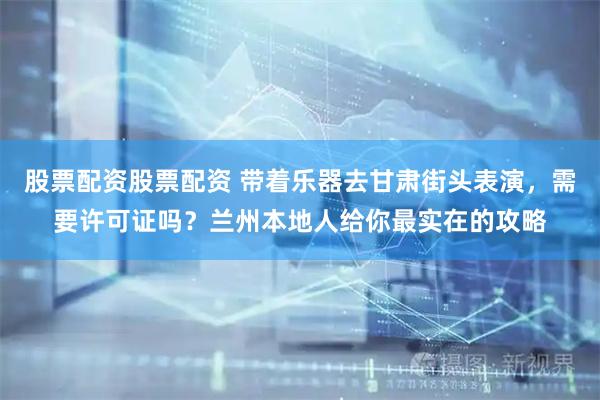 股票配资股票配资 带着乐器去甘肃街头表演，需要许可证吗？兰州本地人给你最实在的攻略