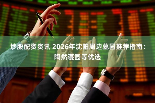 炒股配资资讯 2026年沈阳周边墓园推荐指南：陶然寝园等优选