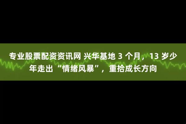 专业股票配资资讯网 兴华基地 3 个月，13 岁少年走出 “情绪风暴”，重拾成长方向