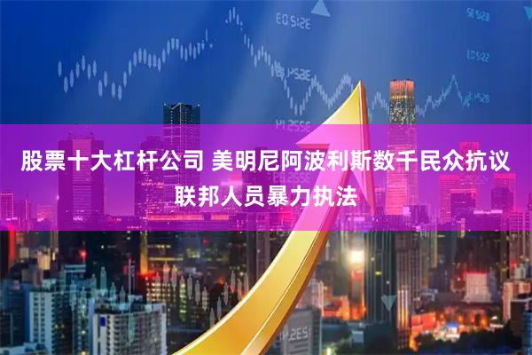 股票十大杠杆公司 美明尼阿波利斯数千民众抗议联邦人员暴力执法