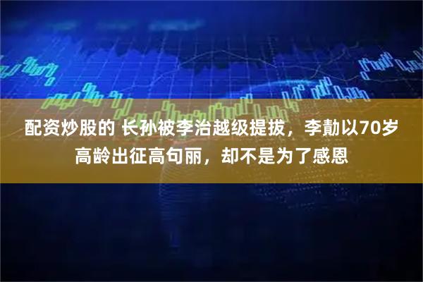 配资炒股的 长孙被李治越级提拔，李勣以70岁高龄出征高句丽，却不是为了感恩