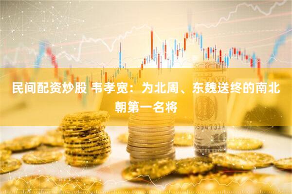 民间配资炒股 韦孝宽：为北周、东魏送终的南北朝第一名将