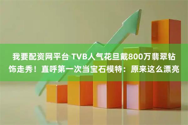 我要配资网平台 TVB人气花旦戴800万翡翠钻饰走秀！直呼第一次当宝石模特：原来这么漂亮