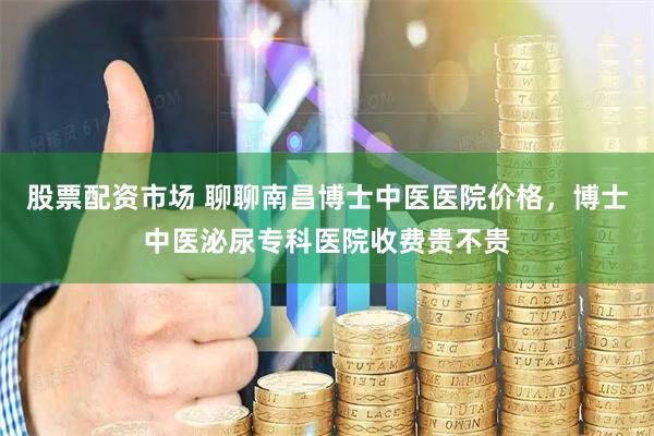 股票配资市场 聊聊南昌博士中医医院价格，博士中医泌尿专科医院收费贵不贵