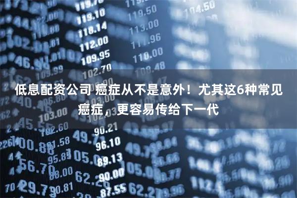 低息配资公司 癌症从不是意外！尤其这6种常见癌症，更容易传给下一代