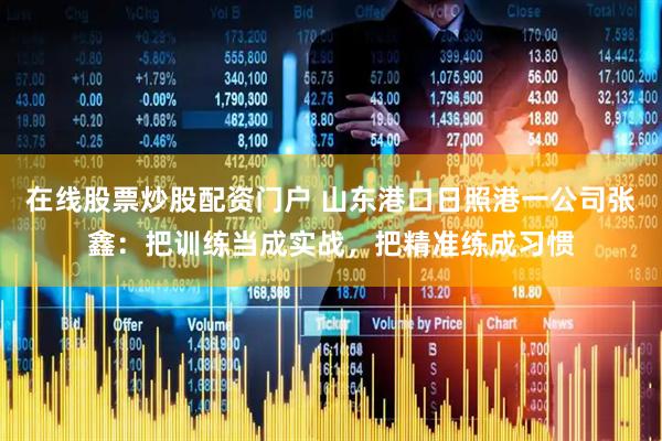 在线股票炒股配资门户 山东港口日照港一公司张鑫：把训练当成实战，把精准练成习惯