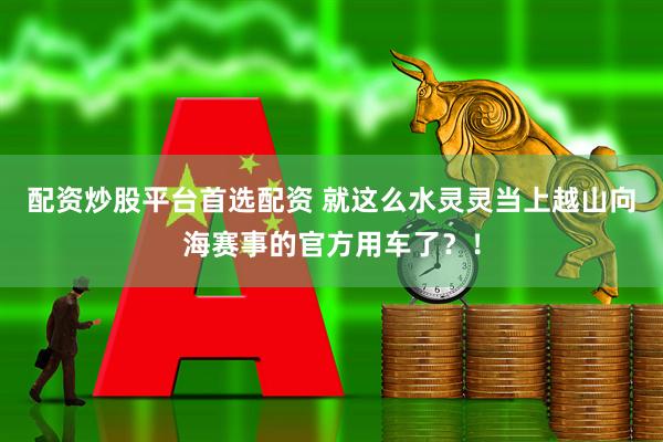 配资炒股平台首选配资 就这么水灵灵当上越山向海赛事的官方用车了？！