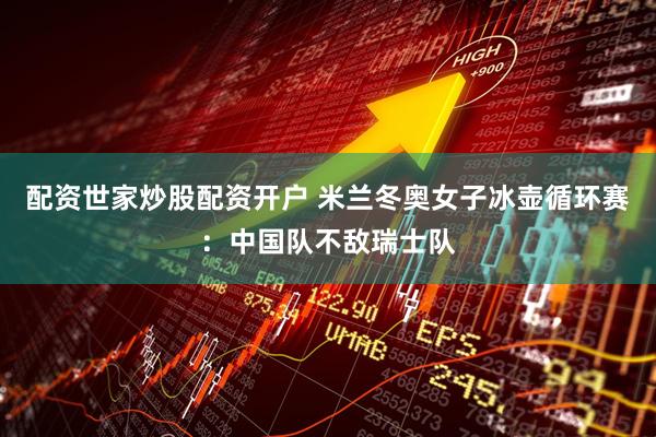 配资世家炒股配资开户 米兰冬奥女子冰壶循环赛：中国队不敌瑞士队