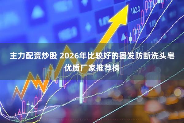 主力配资炒股 2026年比较好的固发防断洗头皂优质厂家推荐榜