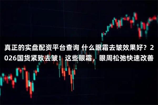 真正的实盘配资平台查询 什么眼霜去皱效果好？2026国货紧致去皱！这些眼霜，眼周松弛快速改善