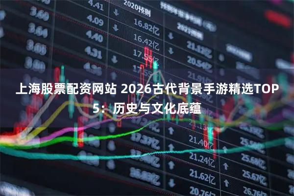上海股票配资网站 2026古代背景手游精选TOP5：历史与文化底蕴
