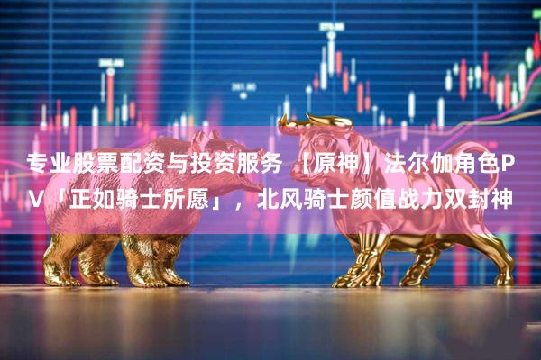 专业股票配资与投资服务 【原神】法尔伽角色PV「正如骑士所愿」，北风骑士颜值战力双封神